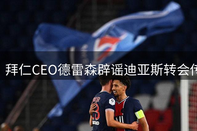 拜仁CEO德雷森辟谣迪亚斯转会传闻 透露凯恩续约谈判时间表